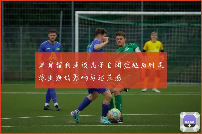 库库雷利亚谈儿子自闭症经历对足球生涯的影响与迷茫感