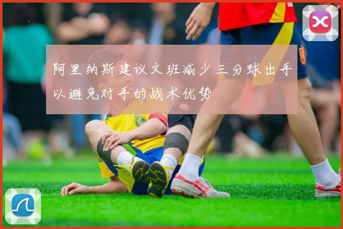 阿里纳斯建议文班减少三分球出手以避免对手的战术优势