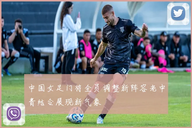 中国女足门将全员调整新阵容老中青结合展现新气象