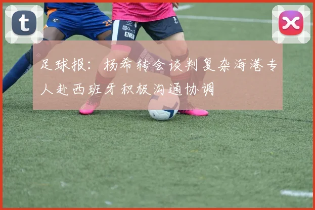 足球报：杨希转会谈判复杂海港专人赴西班牙积极沟通协调