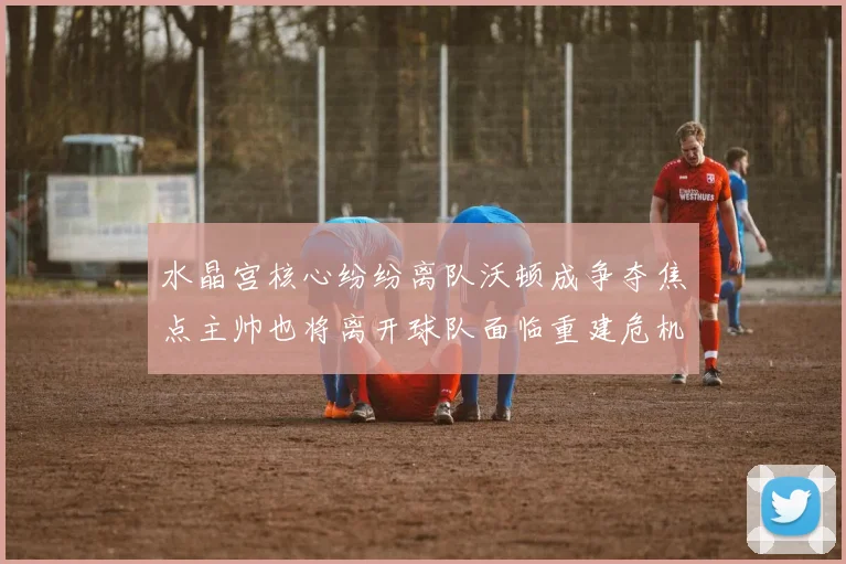 水晶宫核心纷纷离队沃顿成争夺焦点主帅也将离开球队面临重建危机
