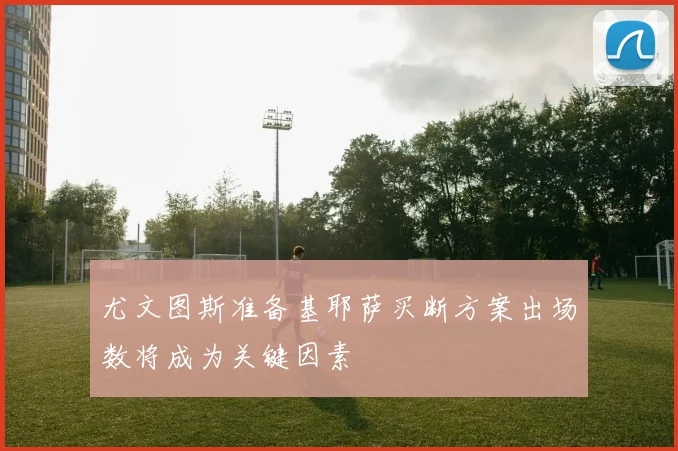 尤文图斯准备基耶萨买断方案出场数将成为关键因素