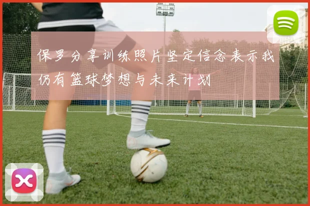 保罗分享训练照片坚定信念表示我仍有篮球梦想与未来计划