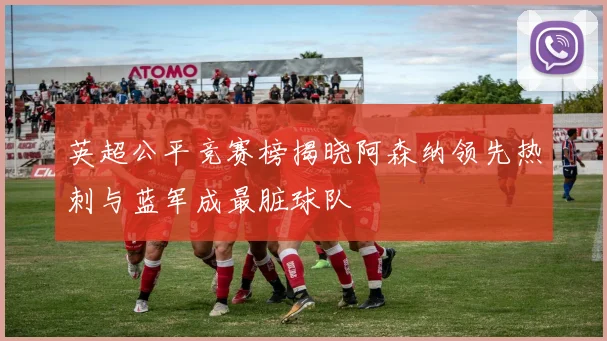 英超公平竞赛榜揭晓阿森纳领先热刺与蓝军成最脏球队