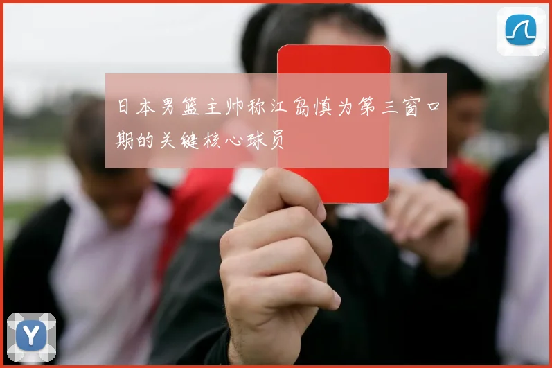 日本男篮主帅称江岛慎为第三窗口期的关键核心球员