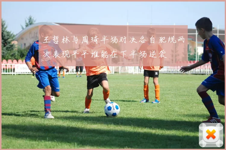 王哲林与周琦半场对决各自犯规两次表现平平谁能在下半场逆袭