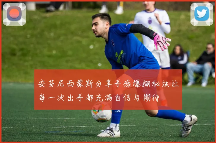 安芬尼西蒙斯分享手感爆棚秘诀让每一次出手都充满自信与期待