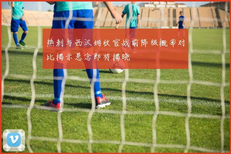 热刺与西汉姆收官战前降级概率对比揭示悬念即将揭晓