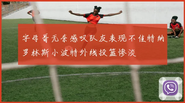 字母哥无奈感叹队友表现不佳特纳罗林斯小波特外线投篮惨淡