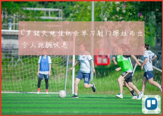 C罗错失绝佳机会单刀射门擦柱而出令人扼腕叹息