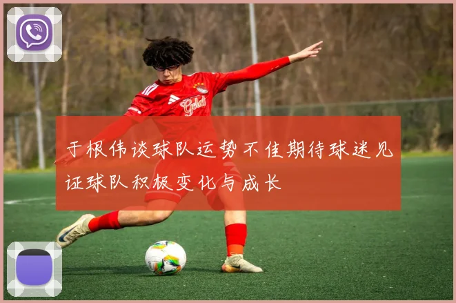 于根伟谈球队运势不佳期待球迷见证球队积极变化与成长