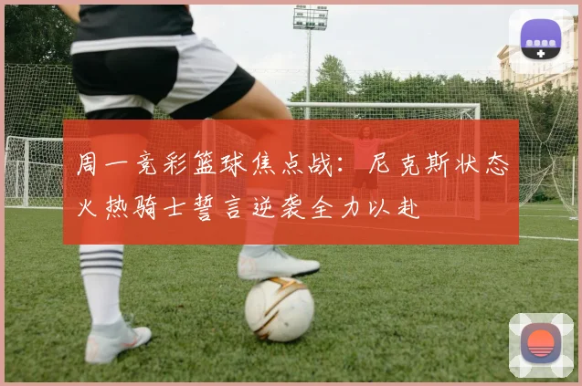 周一竞彩篮球焦点战：尼克斯状态火热骑士誓言逆袭全力以赴