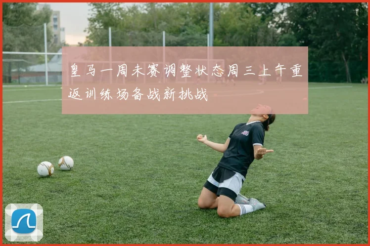 皇马一周未赛调整状态周三上午重返训练场备战新挑战