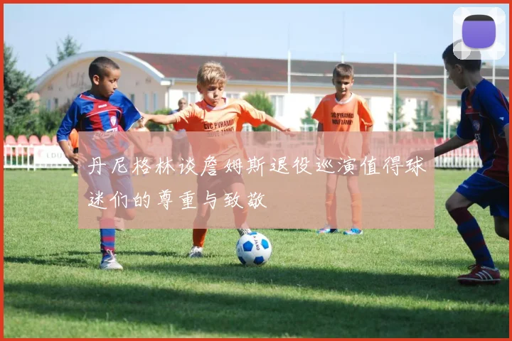 丹尼格林谈詹姆斯退役巡演值得球迷们的尊重与致敬
